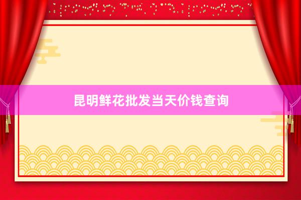 昆明鲜花批发当天价钱查询