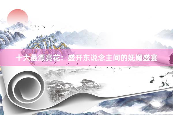 十大最漂亮花：盛开东说念主间的妩媚盛宴