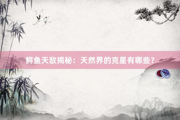 鳄鱼天敌揭秘：天然界的克星有哪些？