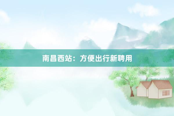 南昌西站：方便出行新聘用